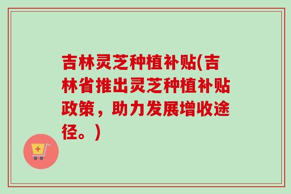吉林灵芝种植补贴(吉林省推出灵芝种植补贴政策，助力发展增收途径。)