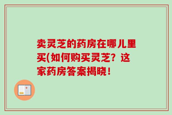 卖灵芝的药房在哪儿里买(如何购买灵芝？这家药房答案揭晓！
