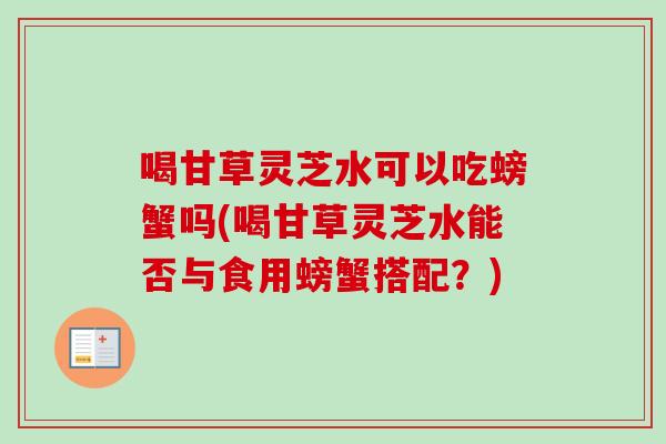 喝甘草灵芝水可以吃螃蟹吗(喝甘草灵芝水能否与食用螃蟹搭配?) 喝甘草灵芝水可以吃螃蟹吗(喝甘草灵芝水能否与食用螃蟹搭配?)