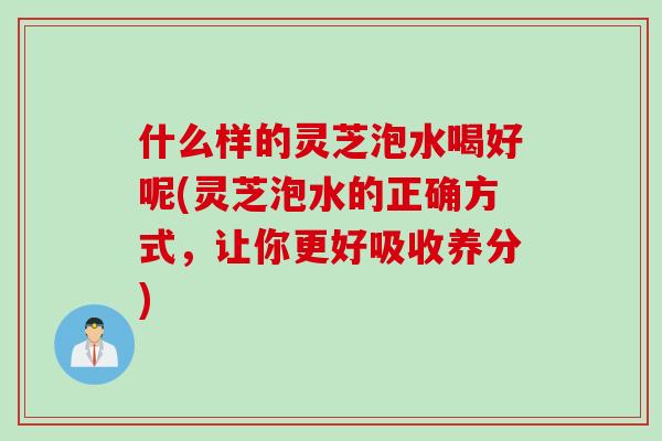 什么样的灵芝泡水喝好呢(灵芝泡水的正确方式，让你更好吸收养分)