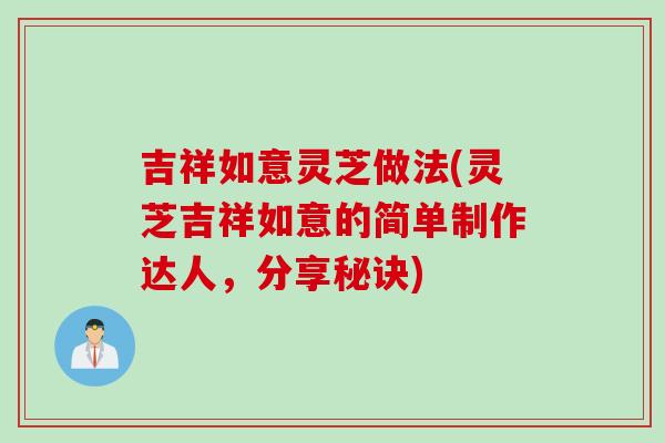 吉祥如意灵芝做法(灵芝吉祥如意的简单制作达人，分享秘诀)