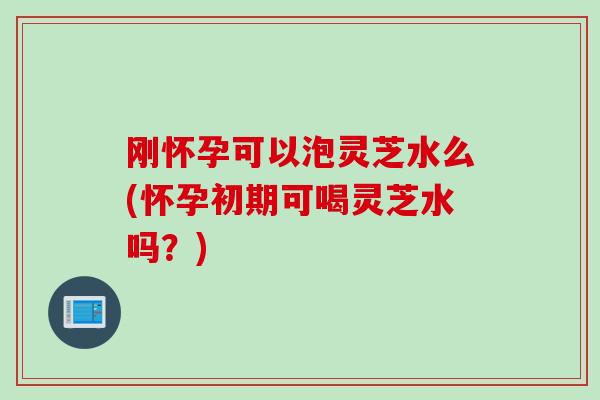 刚怀孕可以泡灵芝水么(怀孕初期可喝灵芝水吗？)