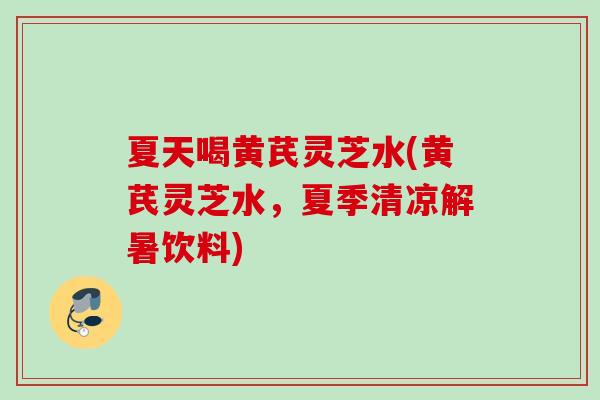 夏天喝黄芪灵芝水(黄芪灵芝水，夏季清凉解暑饮料)