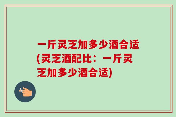 一斤灵芝加多少酒合适(灵芝酒配比：一斤灵芝加多少酒合适)