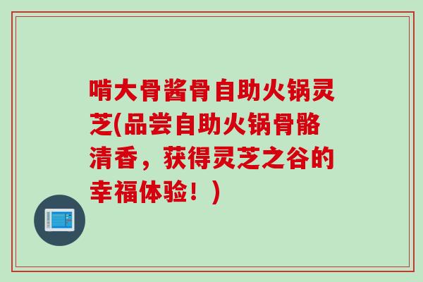 啃大骨酱骨自助火锅灵芝(品尝自助火锅骨骼清香，获得灵芝之谷的幸福体验！)