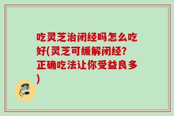 吃灵芝闭经吗怎么吃好(灵芝可缓解闭经？正确吃法让你受益良多)