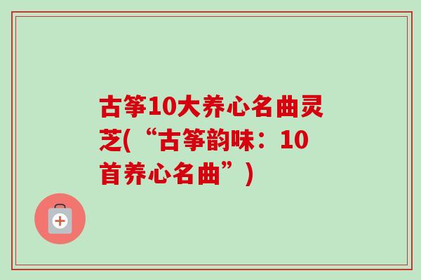 古筝10大养心名曲灵芝(“古筝韵味:10首养心名曲”) 古筝10大养心名曲灵芝(“古筝韵味:10首养心名曲”)