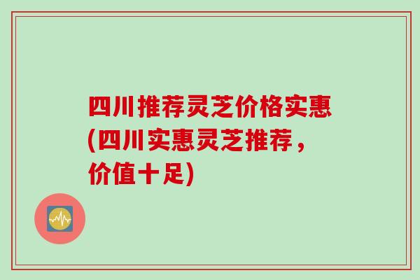 四川推荐灵芝价格实惠(四川实惠灵芝推荐，价值十足)