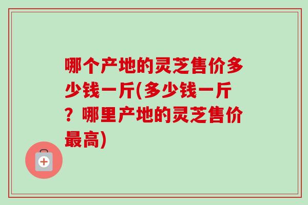 哪个产地的灵芝售价多少钱一斤(多少钱一斤？哪里产地的灵芝售价最高)