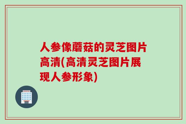 人参像蘑菇的灵芝图片高清(高清灵芝图片展现人参形象)