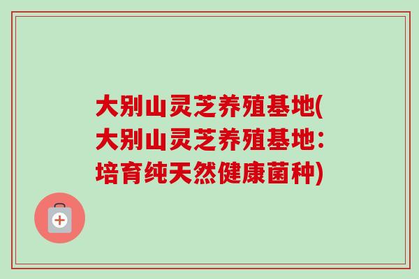 大别山灵芝养殖基地(大别山灵芝养殖基地：培育纯天然健康菌种)