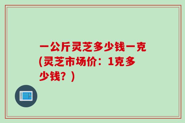 一公斤灵芝多少钱一克(灵芝市场价：1克多少钱？)