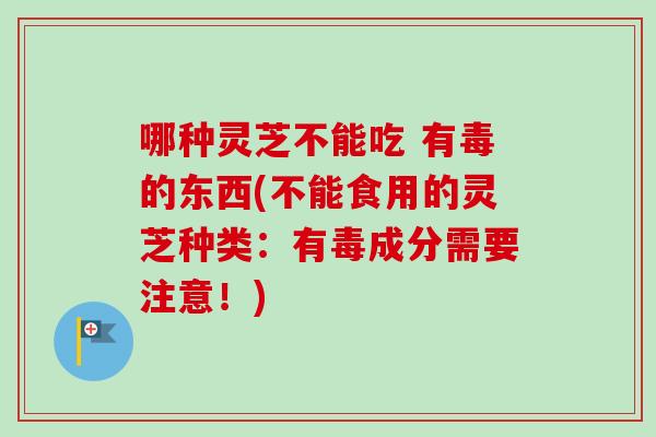 哪种灵芝不能吃 有毒的东西(不能食用的灵芝种类：有毒成分需要注意！)