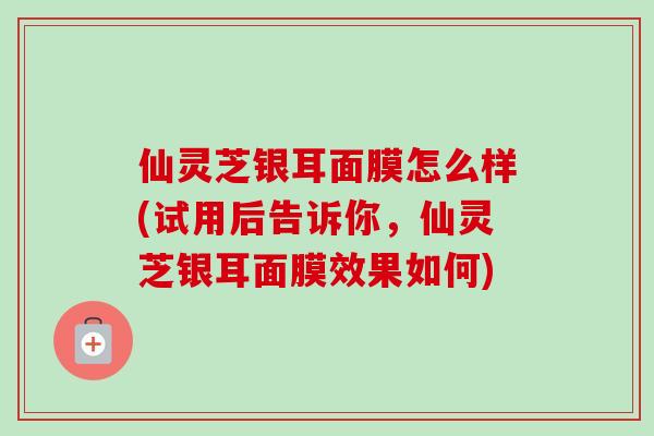 仙灵芝银耳面膜怎么样(试用后告诉你，仙灵芝银耳面膜效果如何)