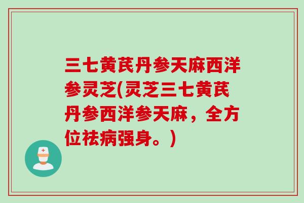 三七黄芪丹参天麻西洋参灵芝(灵芝三七黄芪丹参西洋参天麻，全方位祛强身。)