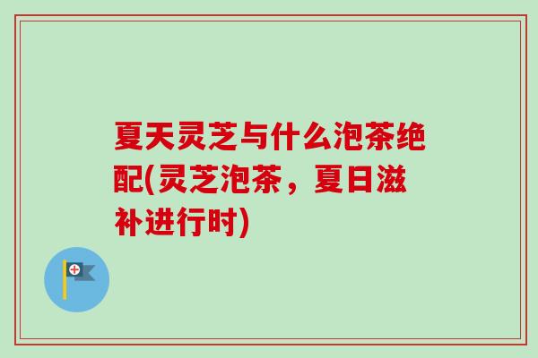 夏天灵芝与什么泡茶绝配(灵芝泡茶，夏日滋补进行时)