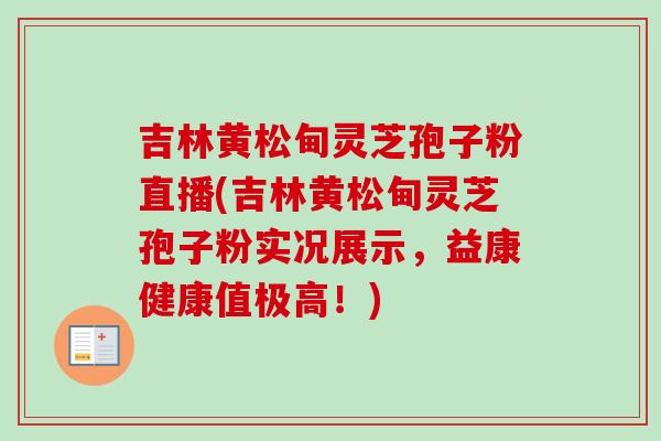 吉林黄松甸灵芝孢子粉直播(吉林黄松甸灵芝孢子粉实况展示，益康健康值极高！)