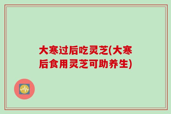 大寒过后吃灵芝(大寒后食用灵芝可助养生)