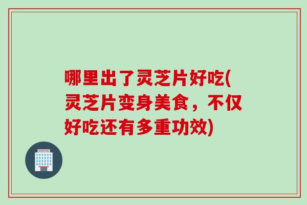 哪里出了灵芝片好吃(灵芝片变身美食，不仅好吃还有多重功效)