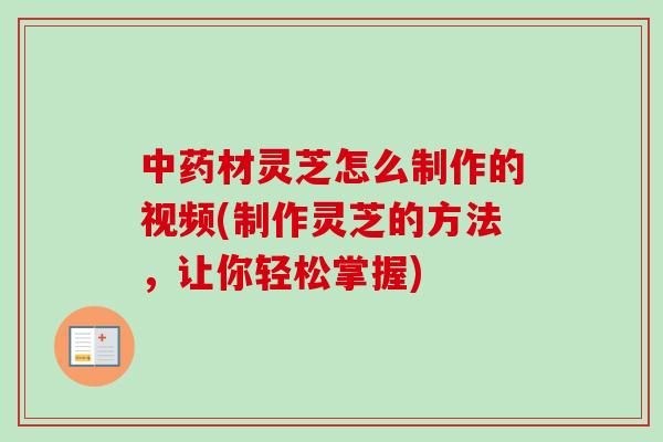 中药材灵芝怎么制作的视频(制作灵芝的方法，让你轻松掌握)