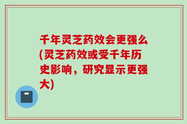 千年灵芝药效会更强么(灵芝药效或受千年历史影响，研究显示更强大)
