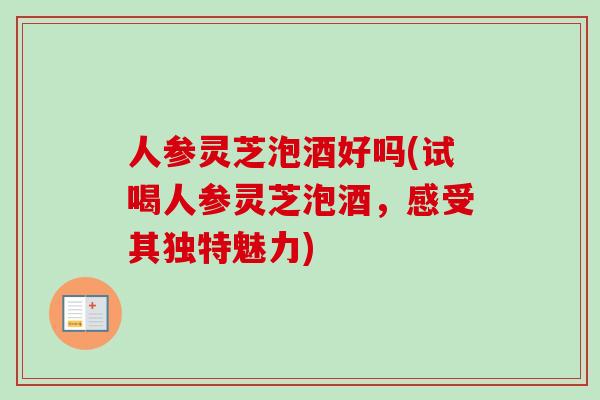 人参灵芝泡酒好吗(试喝人参灵芝泡酒，感受其独特魅力)