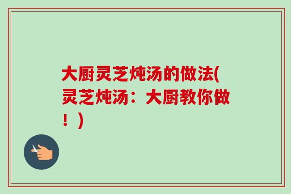大厨灵芝炖汤的做法(灵芝炖汤：大厨教你做！)