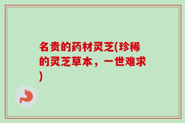 名贵的药材灵芝(珍稀的灵芝草本，一世难求)