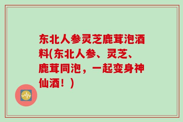 东北人参灵芝鹿茸泡酒料(东北人参、灵芝、鹿茸同泡，一起变身神仙酒！)