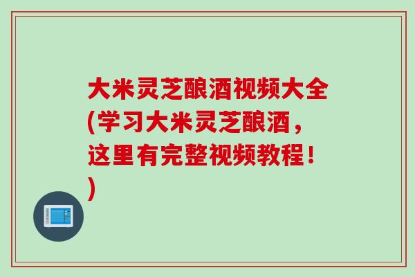 大米灵芝酿酒视频大全(学习大米灵芝酿酒，这里有完整视频教程！)