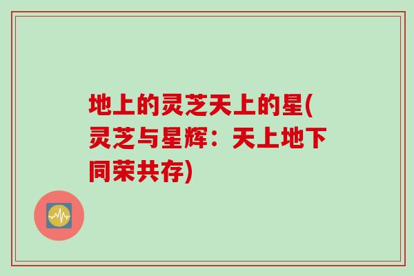 地上的灵芝天上的星(灵芝与星辉：天上地下同荣共存)