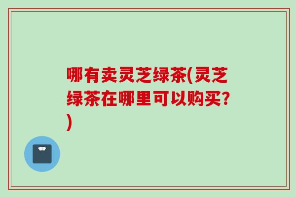 哪有卖灵芝绿茶(灵芝绿茶在哪里可以购买?) 哪有卖灵芝绿茶(灵芝绿茶在哪里可以购买?)