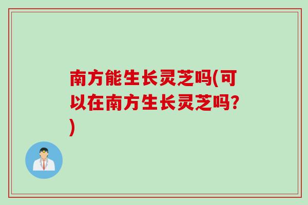 南方能生长灵芝吗(可以在南方生长灵芝吗？)