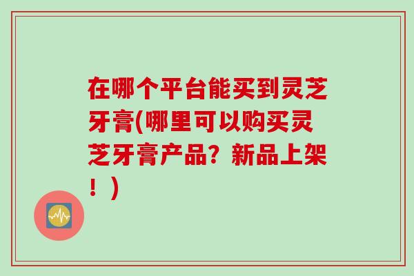 在哪个平台能买到灵芝牙膏(哪里可以购买灵芝牙膏产品？新品上架！)