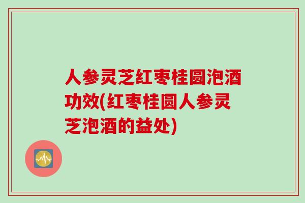 人参灵芝红枣桂圆泡酒功效(红枣桂圆人参灵芝泡酒的益处)