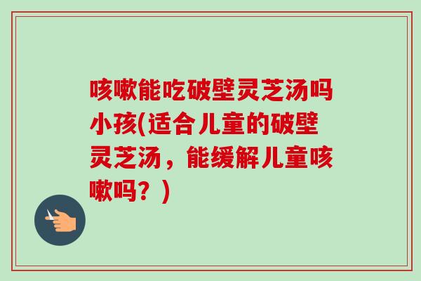 咳嗽能吃破壁灵芝汤吗小孩(适合儿童的破壁灵芝汤，能缓解儿童咳嗽吗？)