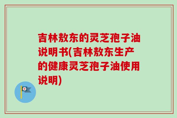吉林敖东的灵芝孢子油说明书(吉林敖东生产的健康灵芝孢子油使用说明)