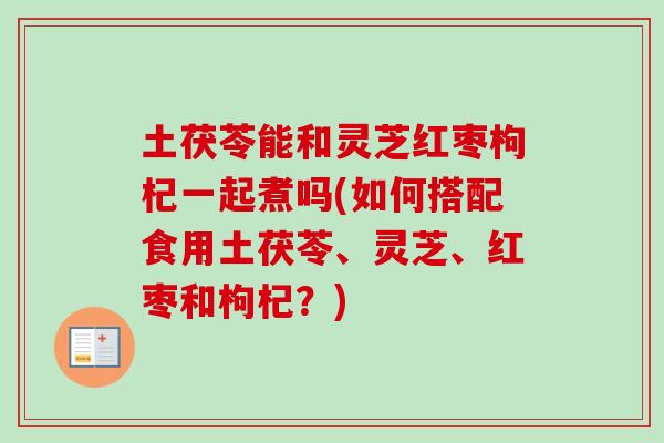 土茯苓能和灵芝红枣枸杞一起煮吗(如何搭配食用土茯苓、灵芝、红枣和枸杞？)