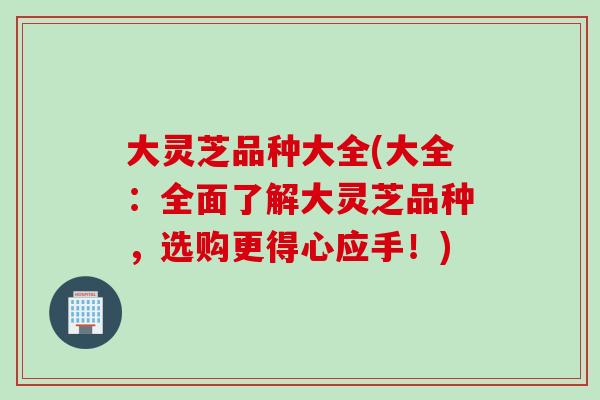 大灵芝品种大全(大全：全面了解大灵芝品种，选购更得心应手！)