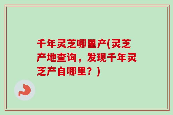 千年灵芝哪里产(灵芝产地查询，发现千年灵芝产自哪里？)