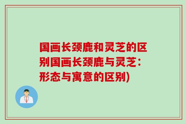 国画长颈鹿和灵芝的区别国画长颈鹿与灵芝：形态与寓意的区别)
