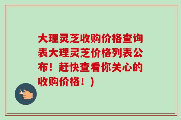 大理灵芝收购价格查询表大理灵芝价格列表公布！赶快查看你关心的收购价格！)