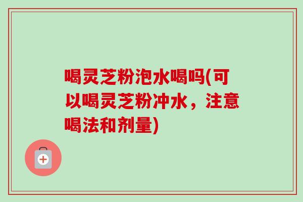 喝灵芝粉泡水喝吗(可以喝灵芝粉冲水，注意喝法和剂量)
