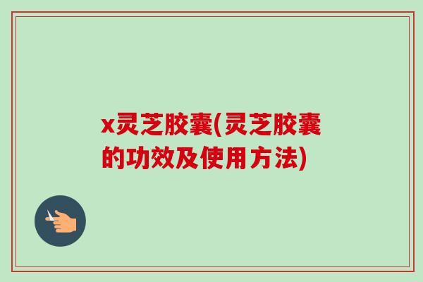 x灵芝胶囊(灵芝胶囊的功效及使用方法)