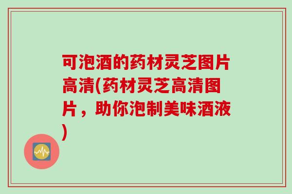 可泡酒的药材灵芝图片高清(药材灵芝高清图片,助你泡制美味酒液) 可泡酒的药材灵芝图片高清(药材灵芝高清图片,助你泡制美味酒液)