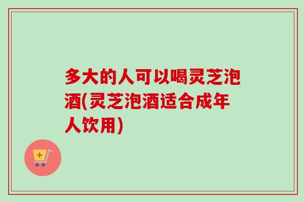 多大的人可以喝灵芝泡酒(灵芝泡酒适合成年人饮用)