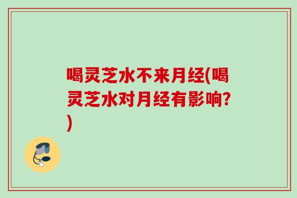 喝灵芝水不来月经(喝灵芝水对月经有影响？)