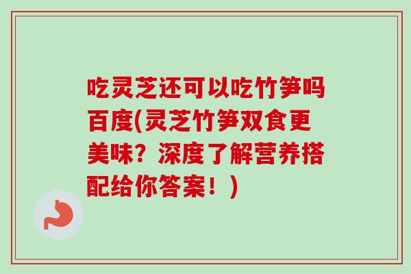 吃灵芝还可以吃竹笋吗百度(灵芝竹笋双食更美味？深度了解营养搭配给你答案！)