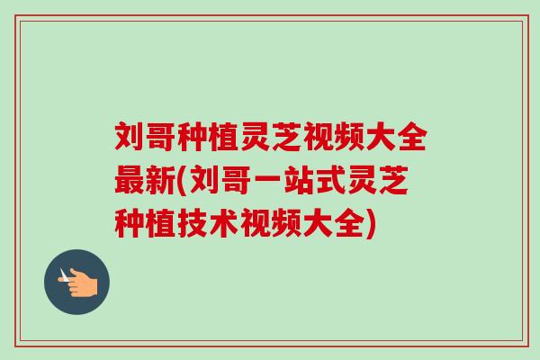 刘哥种植灵芝视频大全最新(刘哥一站式灵芝种植技术视频大全)