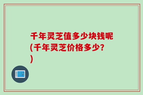 千年灵芝值多少块钱呢(千年灵芝价格多少？)